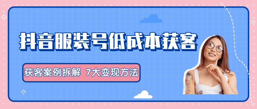 服装抖音号+获客的案例拆解，13种低成本获客方式，7大变现方法，直接上干货！_海蓝资源库