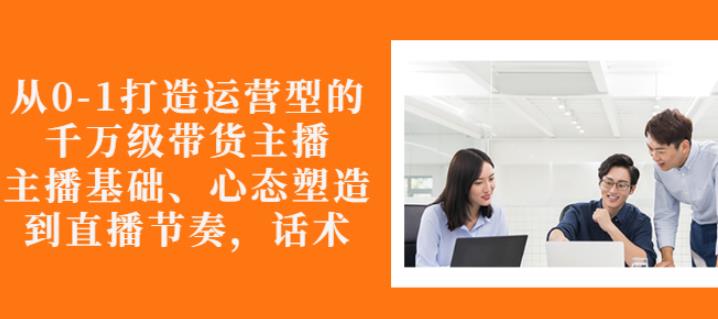 从0-1打造运营型的带货主播：主播基础、心态塑造，能力培养到直播节奏，话术进行全面讲_海蓝资源库