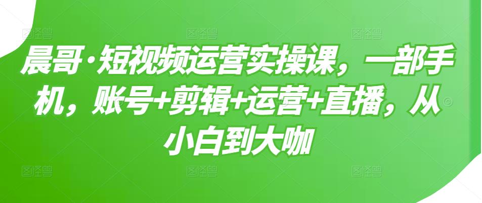 晨哥·短视频运营实操课，一部手机，账号+剪辑+运营+直播，从小白到大咖_海蓝资源库