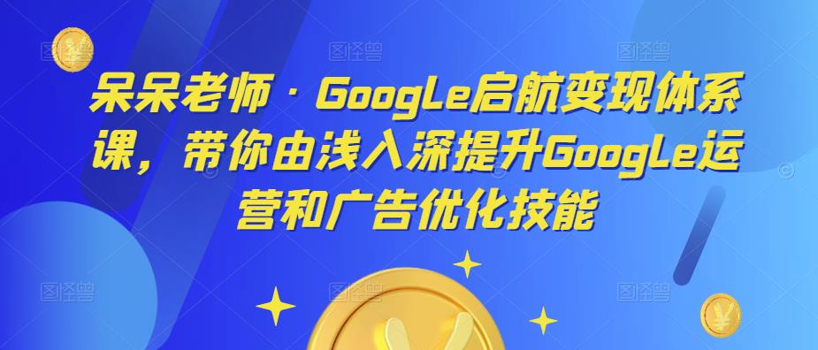 呆呆老师·Google启航变现体系课，带你由浅入深提升Google运营和广告优化技能_海蓝资源库