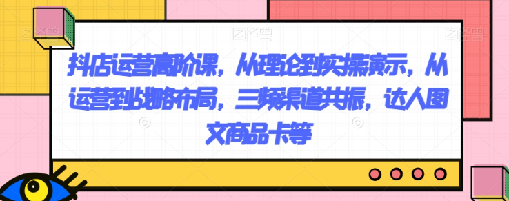 抖店运营高阶课，从理论到实操演示，从运营到战略布局，三频渠道共振，达人图文商品卡等_海蓝资源库