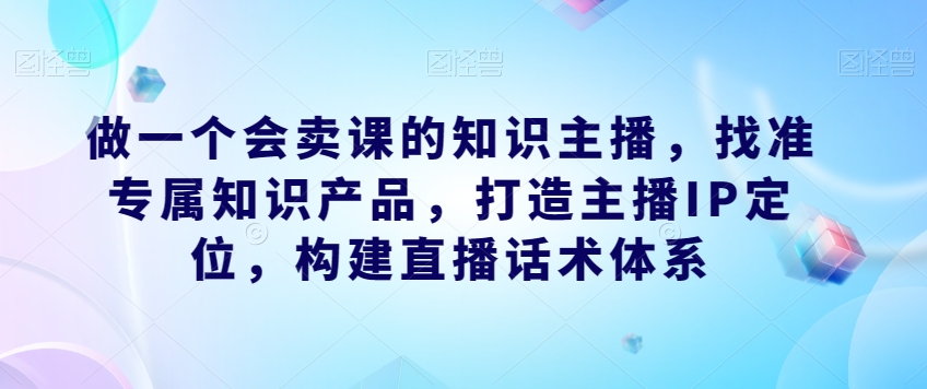 做一个会卖课的知识主播，找准专属知识产品，打造主播IP定位，构建直播话术体系_海蓝资源库