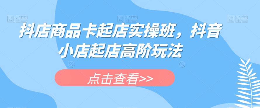 抖店商品卡起店实操班，抖音小店起店高阶玩法_海蓝资源库