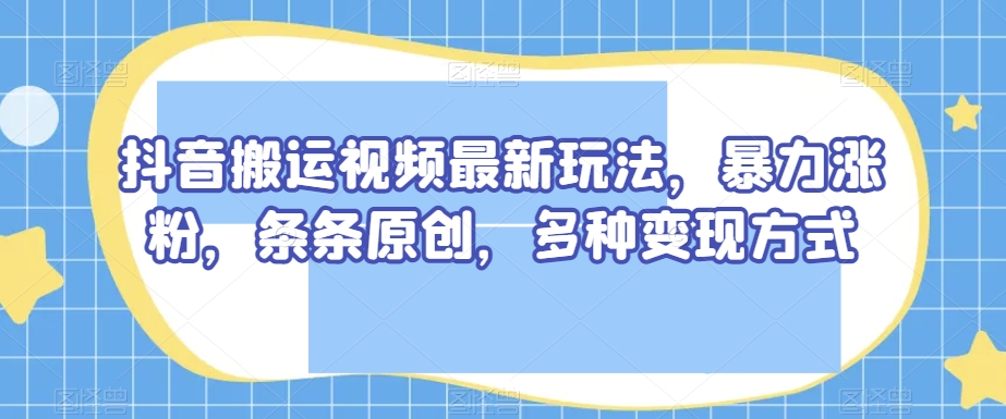 抖音搬运视频最新玩法，暴力涨粉，条条原创，多种变现方式【揭秘】_海蓝资源库