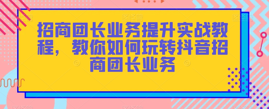 招商团长业务提升实战教程，教你如何玩转抖音招商团长业务_海蓝资源库