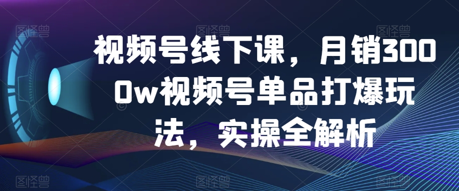 视频号线下课，月销3000w视频号单品打爆玩法，实操全解析_海蓝资源库