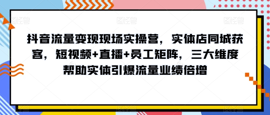 抖音流量变现现场实操营，实体店同城获客，短视频+直播+员工矩阵，三大维度帮助实体引爆流量业绩倍增_海蓝资源库