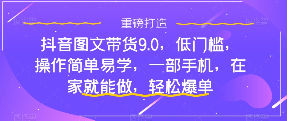 抖音图文带货9.0，低门槛，操作简单易学，一部手机，在家就能做，轻松爆单_海蓝资源库