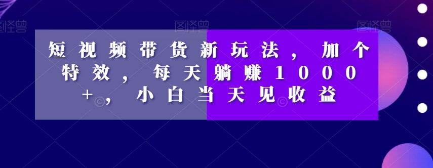 短视频带货新玩法，加个特效，每天躺赚1000+，小白当天见收益【揭秘】_海蓝资源库