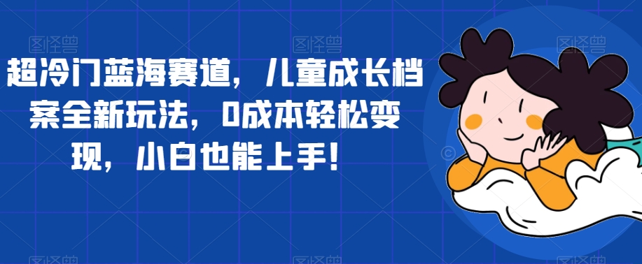 超冷门蓝海赛道，儿童成长档案全新玩法，0成本轻松变现，小白也能上手【揭秘】_海蓝资源库