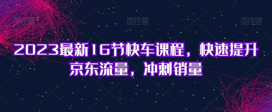 2023最新16节快车课程，快速提升京东流量，冲刺销量_海蓝资源库