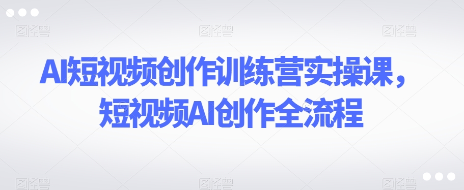 AI短视频创作训练营实操课，短视频AI创作全流程_海蓝资源库