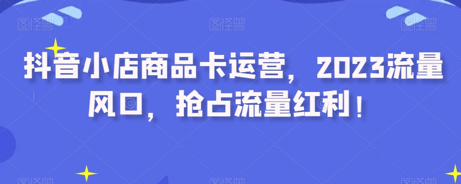 抖音小店商品卡运营，2023流量风口，抢占流量红利！_海蓝资源库