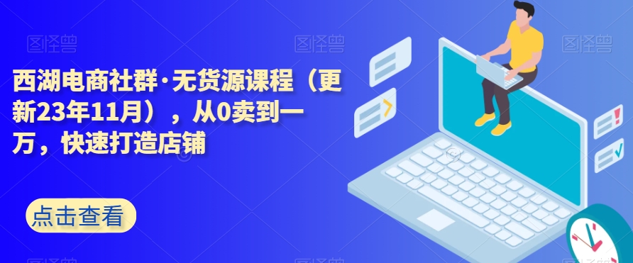 西湖电商社群·无货源课程（更新23年11月），从0卖到一万，快速打造店铺_海蓝资源库