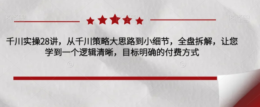 千川实操28讲，从千川策略大思路到小细节，全盘拆解，让您学到一个逻辑清晰，目标明确的付费方式_海蓝资源库