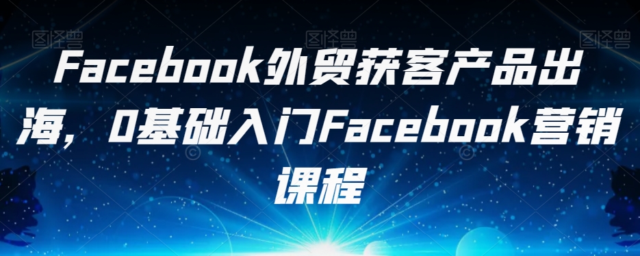 Facebook外贸获客产品出海，0基础入门Facebook营销课程_海蓝资源库