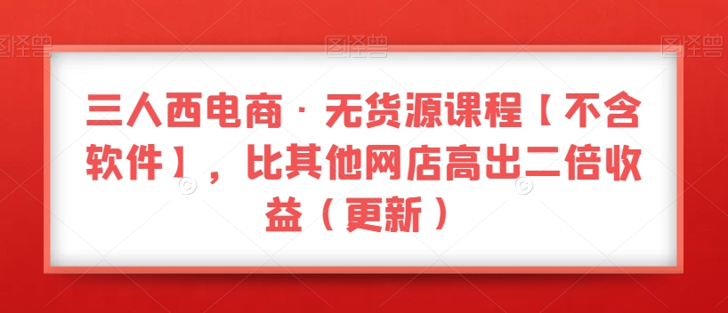 三人西电商·无货源课程【不含软件】，比其他网店高出二倍收益（更新）_海蓝资源库