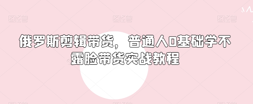 俄罗斯产品剪辑带货，普通人0基础学不露脸带货实战教程_海蓝资源库