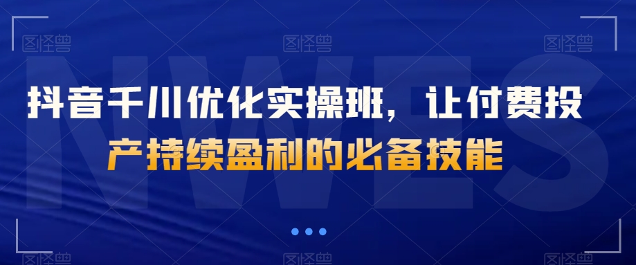 抖音千川优化实操班，让付费投产持续盈利的必备技能_海蓝资源库