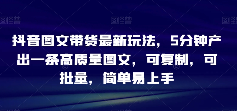 抖音图文带货最新玩法，5分钟产出一条高质量图文，可复制，可批量，简单易上手【揭秘】_海蓝资源库