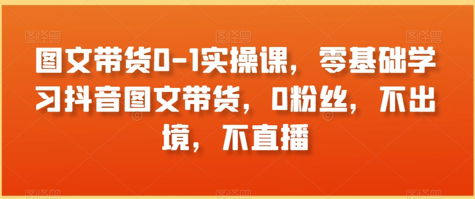 图文带货0-1实操课，零基础学习抖音图文带货，0粉丝，不出境，不直播_海蓝资源库