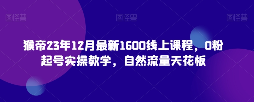 猴帝23年12月最新1600线上课程，0粉起号实操教学，自然流量天花板_海蓝资源库