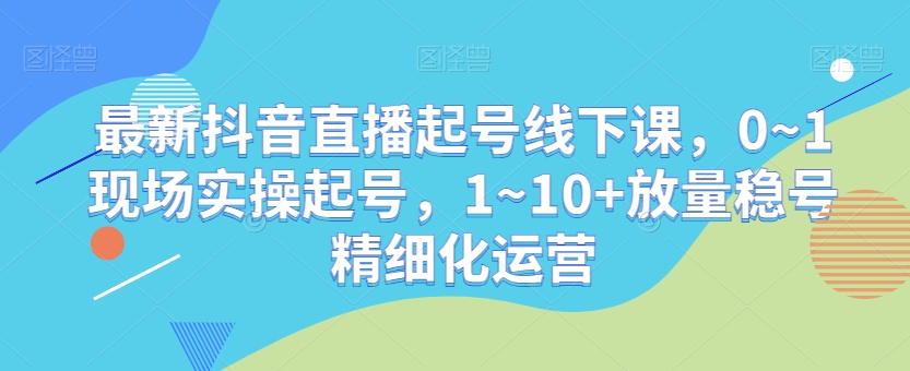 最新抖音直播起号线下课，0~1现场实操起号，1~10+放量稳号精细化运营_海蓝资源库