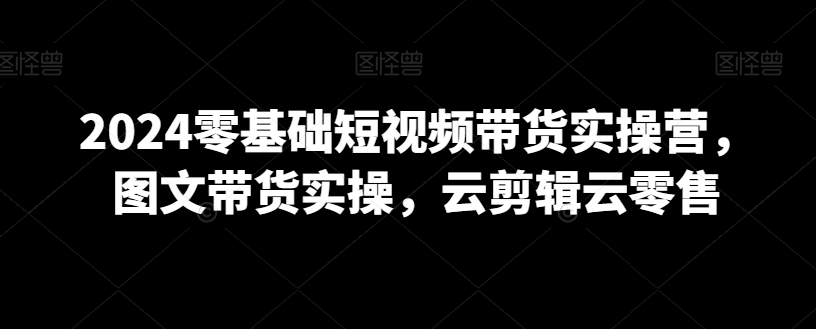 2024零基础短视频带货实操营，图文带货实操，云剪辑云零售_海蓝资源库