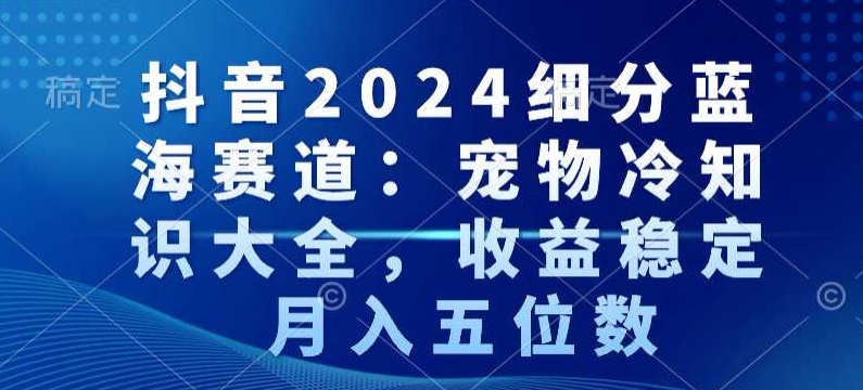 抖音2024细分蓝海赛道：宠物冷知识大全，收益稳定，月入五位数【揭秘】_海蓝资源库