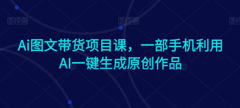 Ai图文带货项目课，一部手机利用AI一键生成原创作品_海蓝资源库