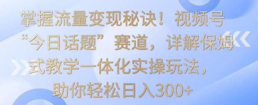 掌握流量变现秘诀！视频号“今日话题”赛道，详解保姆式教学一体化实操玩法，助你轻松日入300+【揭秘】_海蓝资源库