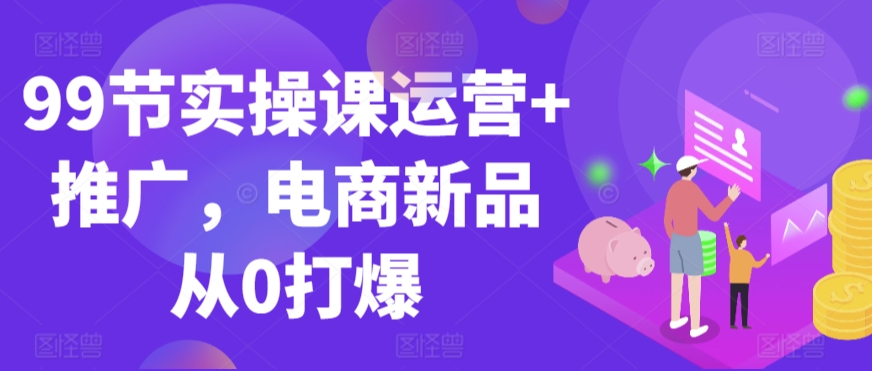 99节实操课运营+推广，电商新品从0打爆_海蓝资源库