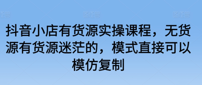 抖音小店有货源实操课程，无货源有货源迷茫的，模式直接可以模仿复制_海蓝资源库