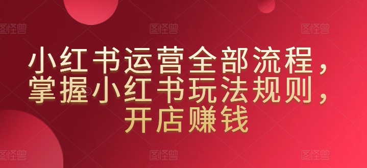 小红书运营全部流程，掌握小红书玩法规则，开店赚钱_海蓝资源库