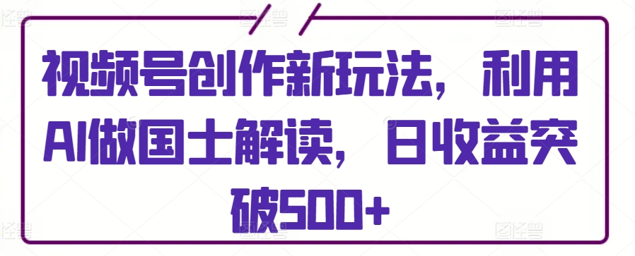 视频号创作新玩法，利用AI做国士解读，日收益突破500+【揭秘】_海蓝资源库