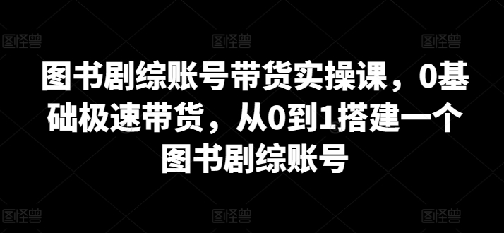 图书剧综账号带货实操课，0基础极速带货，从0到1搭建一个图书剧综账号_海蓝资源库