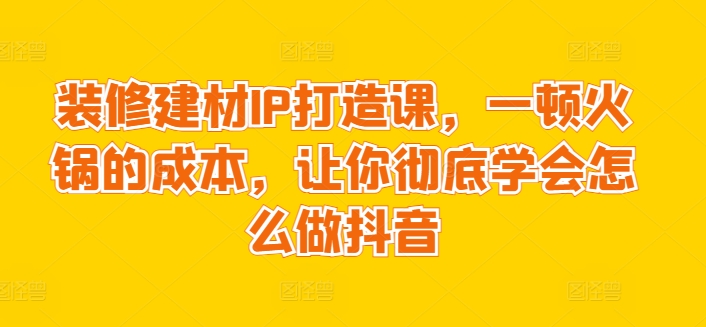 装修建材IP打造课，一顿火锅的成本，让你彻底学会怎么做抖音_海蓝资源库