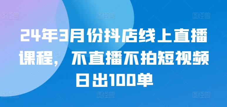 24年3月份抖店线上直播课程，不直播不拍短视频日出100单_海蓝资源库