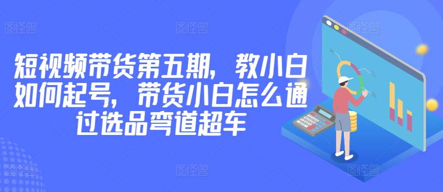 价值2980短视频带货第五期，教小白如何起号，带货小白怎么通过选品弯道超车_海蓝资源库