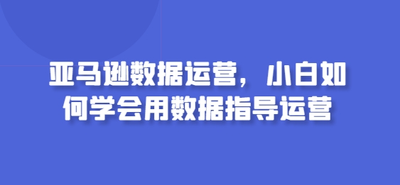 亚马逊数据运营，小白如何学会用数据指导运营_海蓝资源库