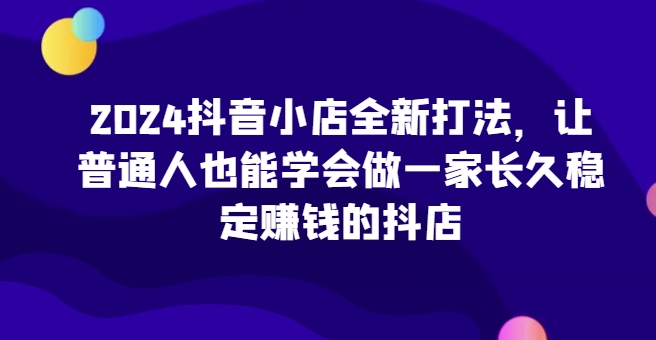 2024抖音小店全新打法，让普通人也能学会做一家长久稳定赚钱的抖店_海蓝资源库