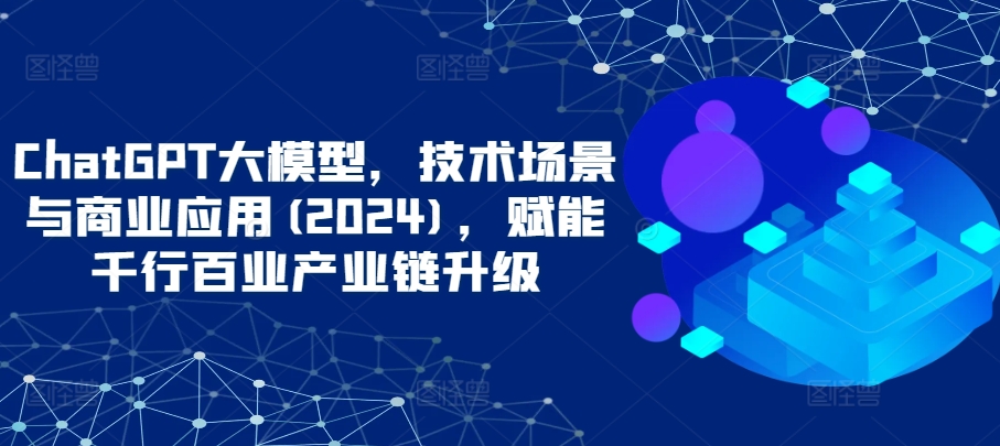 ChatGPT大模型，技术场景与商业应用(2024)，赋能千行百业产业链升级_海蓝资源库