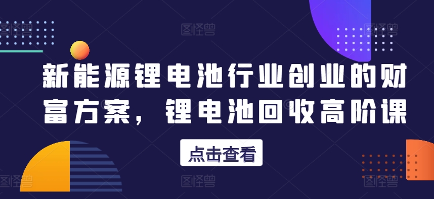 新能源锂电池行业创业的财富方案，锂电池回收高阶课_海蓝资源库