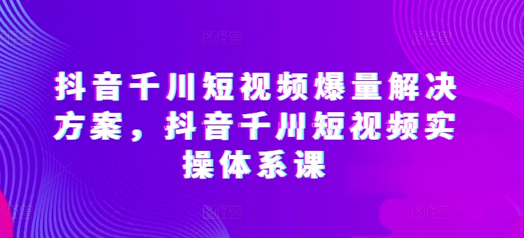 抖音千川短视频爆量解决方案，抖音千川短视频实操体系课_海蓝资源库