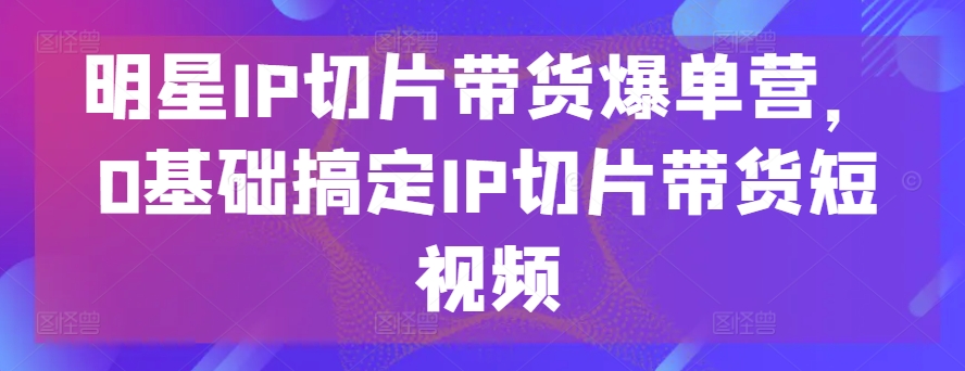 明星IP切片带货爆单营，0基础搞定IP切片带货短视频_海蓝资源库