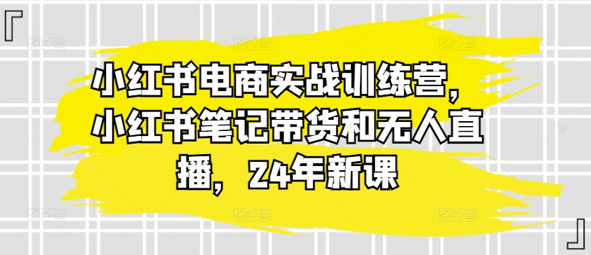 小红书电商实战训练营，小红书笔记带货和无人直播，24年新课_海蓝资源库