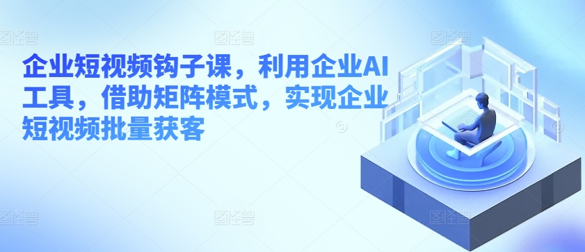 企业短视频钩子课，利用企业AI工具，借助矩阵模式，实现企业短视频批量获客_海蓝资源库