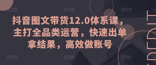 抖音图文带货12.0体系课，主打全品类运营，快速出单拿结果，高效做账号_海蓝资源库