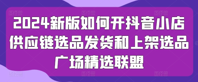 2024新版如何开抖音小店供应链选品发货和上架选品广场精选联盟_海蓝资源库