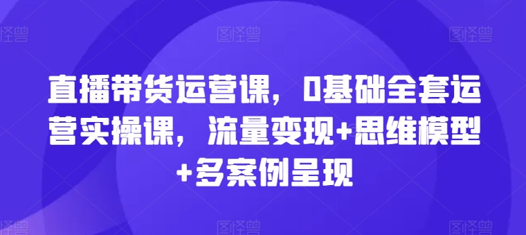 直播带货运营课，0基础全套运营实操课，流量变现+思维模型+多案例呈现_海蓝资源库